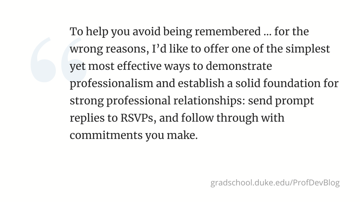 "To help you avoid being remembered ... for the wrong reasons, I’d like to offer one of the simplest yet most effective ways to demonstrate professionalism and establish a solid foundation for strong professional relationships: send prompt replies to RSVPs, and follow through with commitments you make. "
