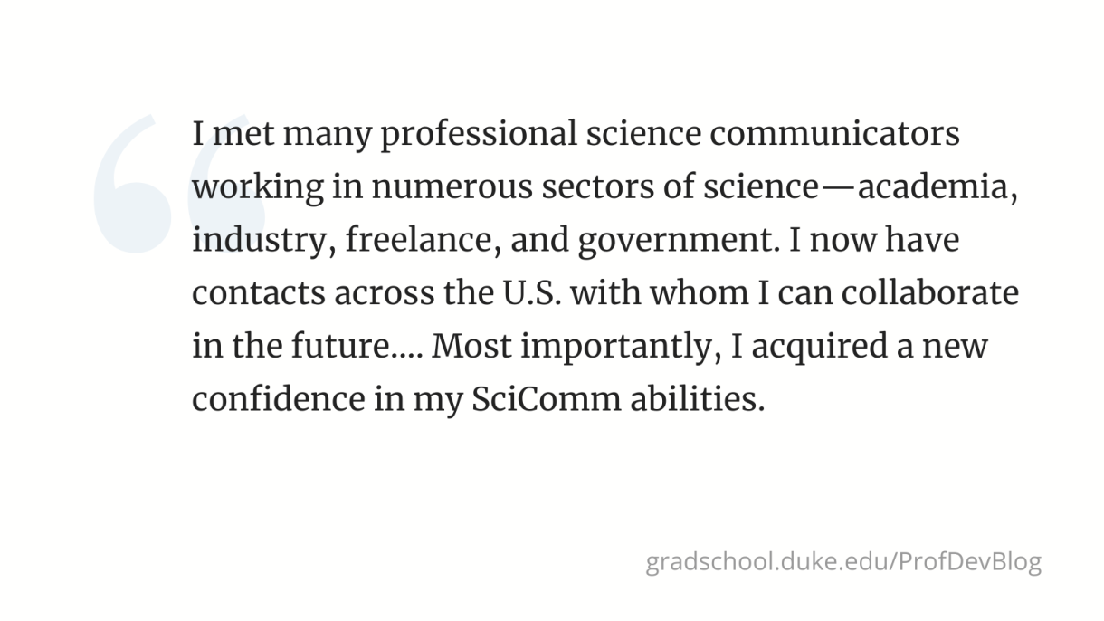"I met many professional science communicators working in numerous sectors of science—academia, industry, freelance, and government. I now have contacts across the U.S. with whom I can collaborate in the future.... Most importantly, I acquired a new confidence in my SciComm abilities."