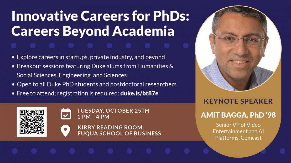 Innovative Careers for PhDs: Careers Beyond Academia. Tuesday, October 25, 1-4pm, Kirby Reading Room, Fuqua School of Business. Featuring Keynote Speaker Amit Bagga, PhD'98, Senior VP of Video Entertainment and AI Platforms, Comcast