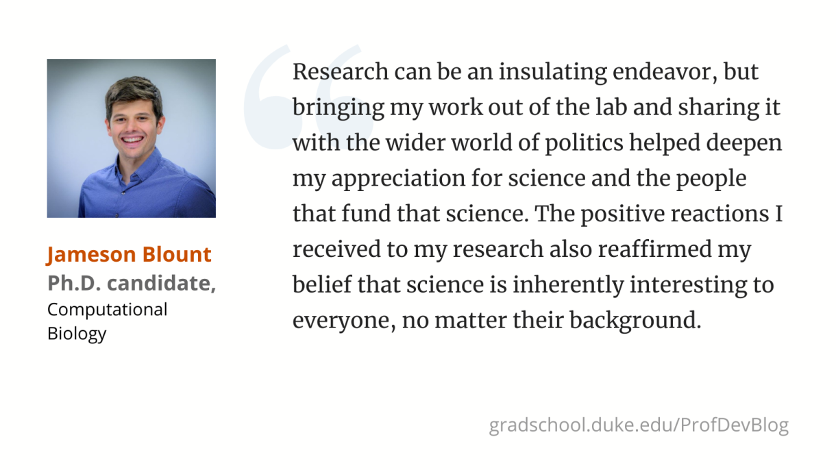 ​ Research can be an insulating endeavor, but bringing my work out of the lab and sharing it with the wider world of politics helped deepen my appreciation for science and the people that fund that science. The positive reactions I received to my research also reaffirmed my belief that science is inherently interesting to everyone, no matter their background.