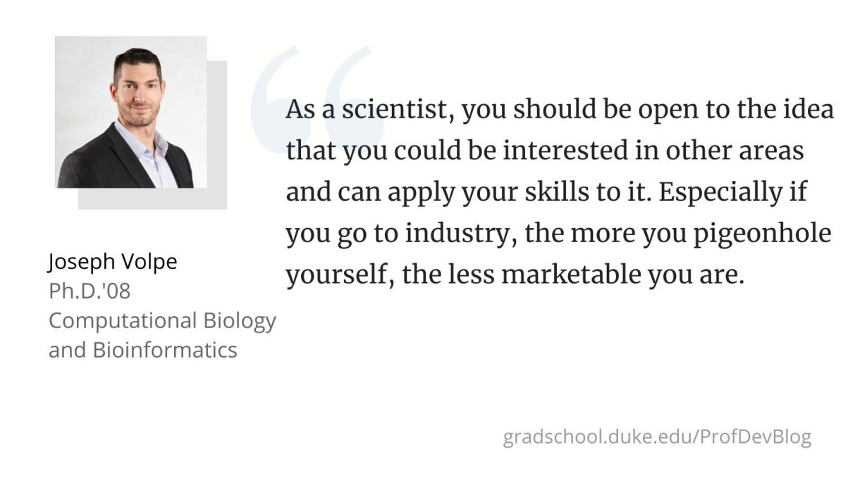 "As a scientist, you should be open to the idea that you could be interested in other areas and can apply your skills to it. Especially if you go to industry, the more you pigeonhole yourself, the less marketable you are."