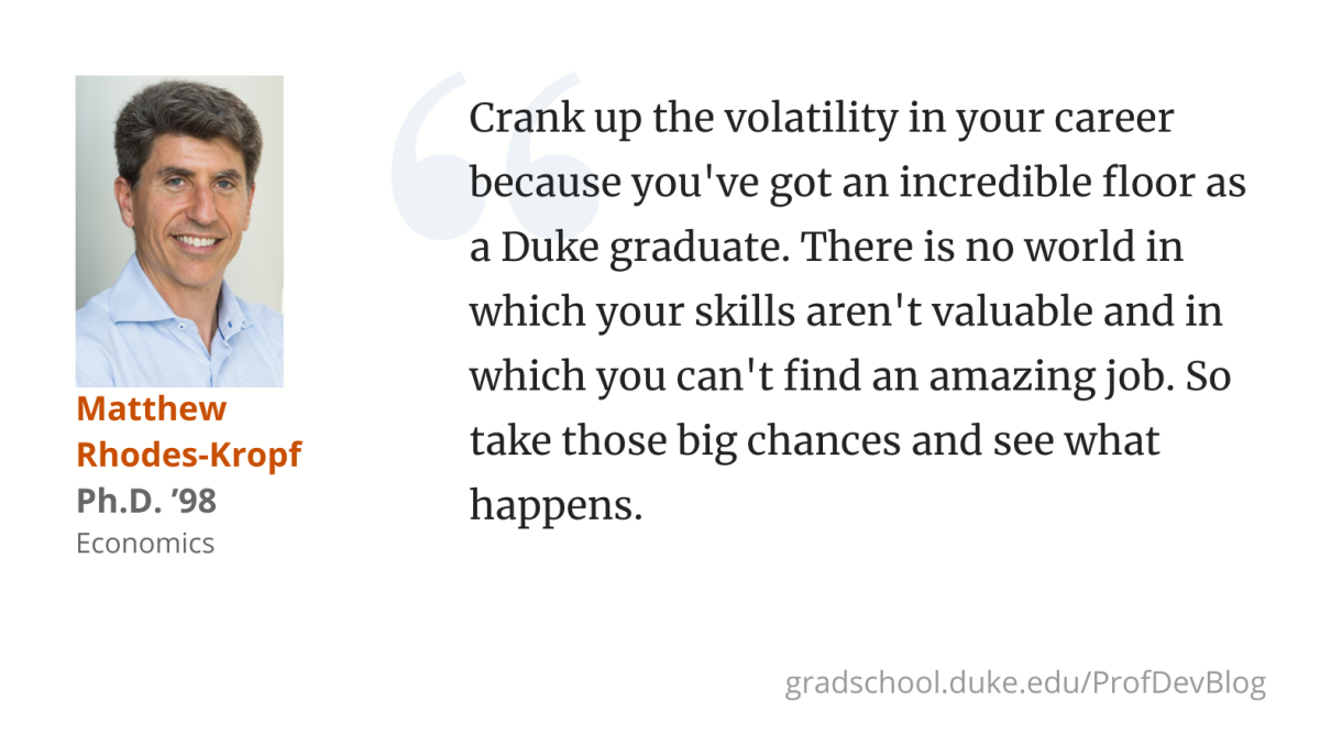 Crank up the volatility in your career because you've got an incredible floor as a Duke graduate. There is no world in which your skills aren't valuable and in which you can't find an amazing job. So take those big chances and see what happens. 