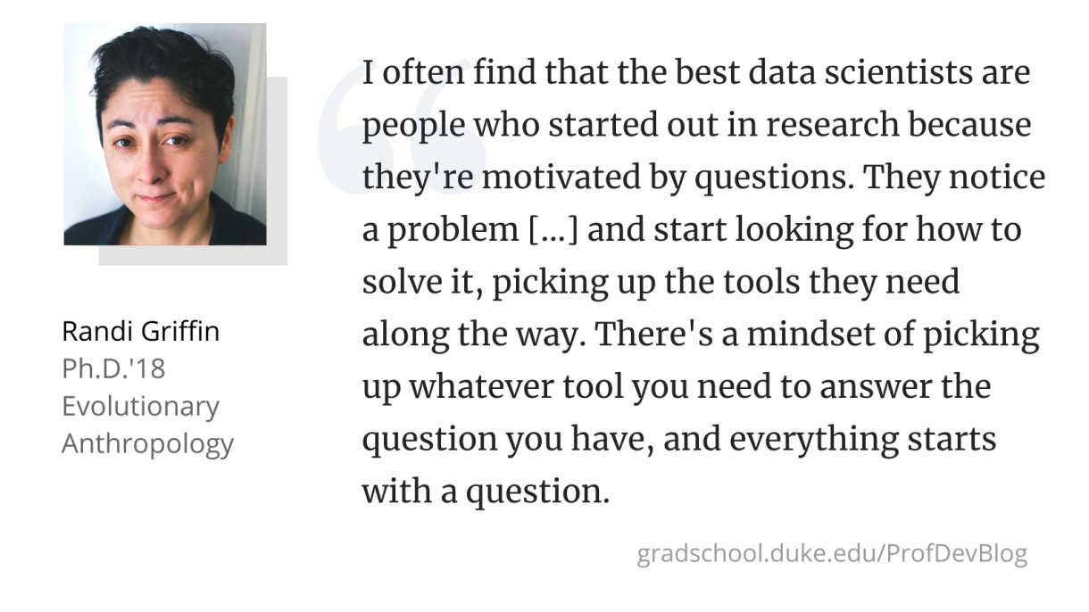 "I often find that the best data scientists are people who started out in research because they're motivated by questions. They notice a problem [...] and start looking for how to solve it, picking up the tools they need along the way. There's a mindset of picking up whatever tool you need to answer the question you have, and everything starts with a question."