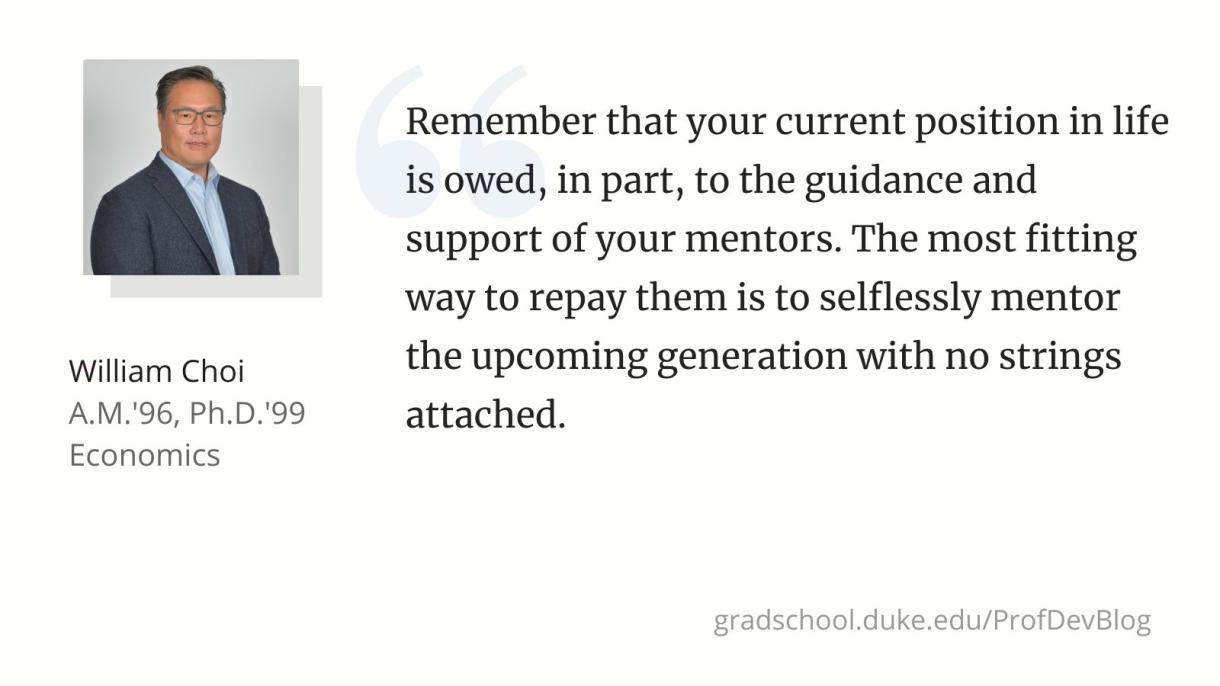 Remember that your current position in life is owed, in part, to the guidance and support of your mentors. The most fitting way to repay them is to selflessly mentor the upcoming generation with no strings attached.