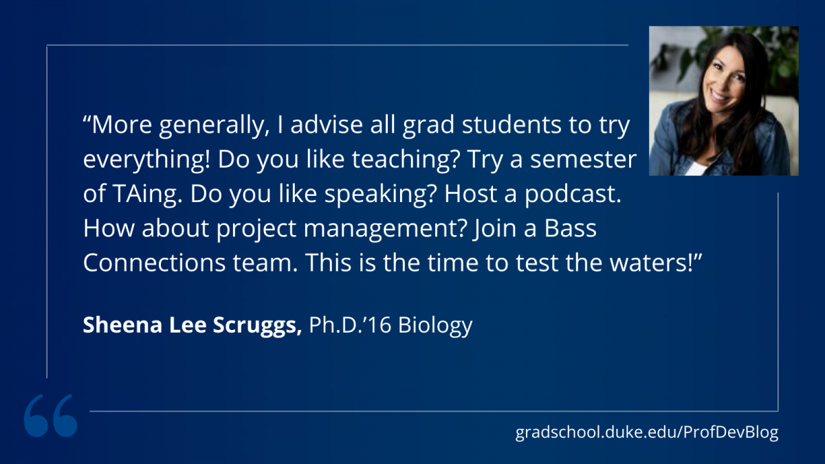"More generally, I advise all grad students to try everything! Do you like teaching? Try a semester of TAing. Do you like speaking? Host a podcast. How about project management? Join a Bass Connections team. This is the time to test the waters!"