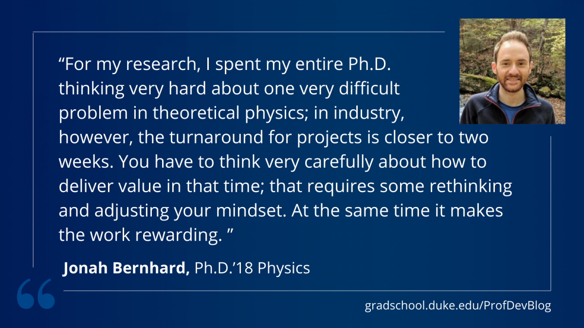 Jonah Bertnhard: "For my research, I spent my entire Ph.D. thinking very hard about one very difficult problem in theoretical physics; in industry, however, the turnaround for projects is closer to two weeks. You have to think very carefully about how to deliver value in that time; that requires some rethinking and adjusting your mindset. At the same time it makes the work rewarding."