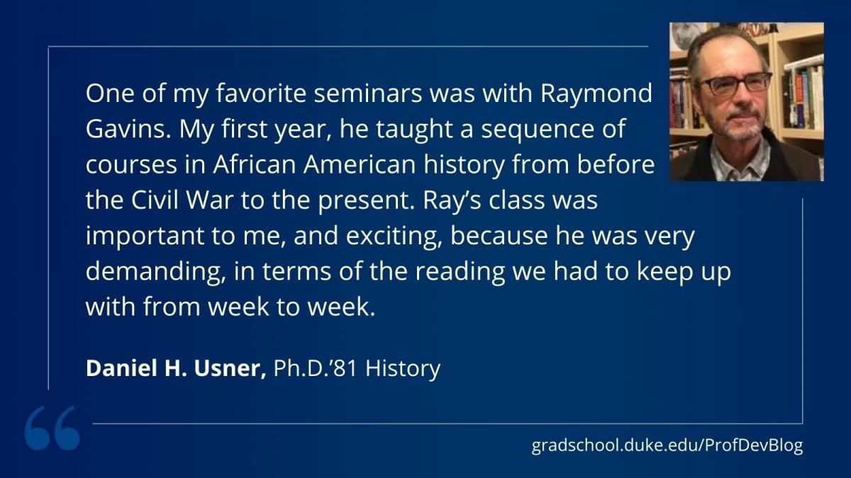 "One of my favorite seminars was with Raymond  Gavins. My first year, he taught a sequence of  courses in African American history from before  the Civil War to the present. Ray’s class was  important to me, and exciting, because he was very demanding, in terms of the reading we had to keep up with from week to week."