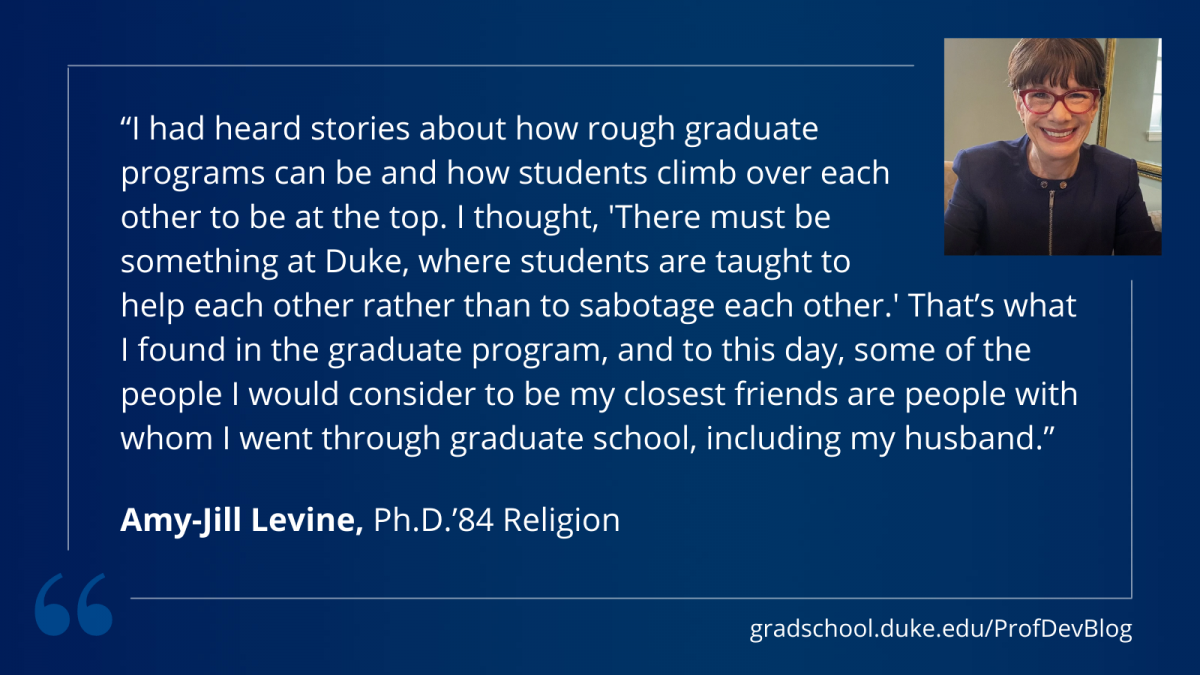 "I had heard stories about how rough graduate programs can be and how students climb over each other to be at the top. I thought, “There must be something at Duke, where students are taught to help each other rather than to sabotage each other.” That’s what I found in the graduate program, and to this day, some of the people I would consider to be my closest friends are people with whom I went through graduate school, including my husband."