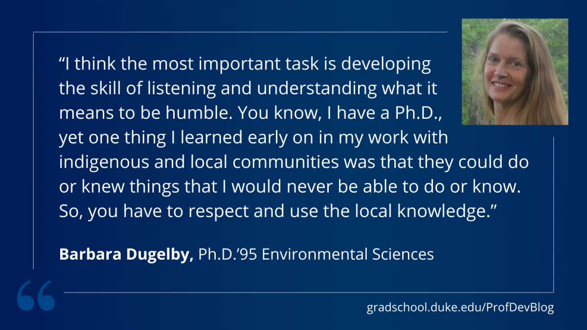 Dugelby: "I think the most important task is developing the skill of listening and understanding what it means to be humble. You know, I have a Ph.D., yet one thing I learned early on in my work with indigenous and local communities was that they could do or knew things that I would never be able to do or know. So, you have to respect and use the local knowledge."