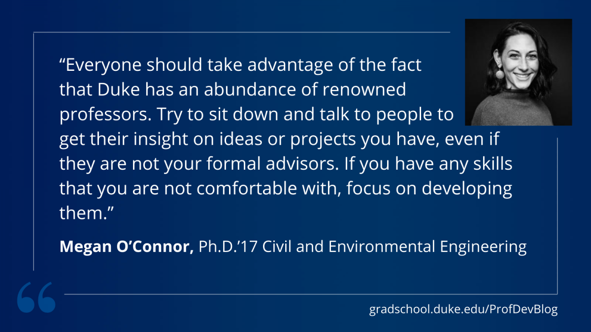 "everyone should take advantage of the fact that Duke has an abundance of renowned professors. Try to sit down and talk to people to get their insight on ideas or projects you have, even if they are not your formal advisors. If you have any skills that you are not comfortable with, focus on developing them."