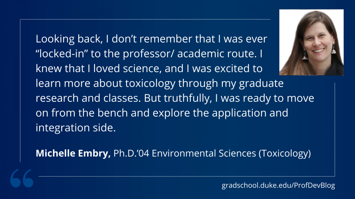 "Looking back, I don’t remember that I was ever “locked-in” to the professor/ academic route. I knew that I loved science, and I was excited to learn more about toxicology through my graduate research and classes. But truthfully, I was ready to move on from the bench and explore the application and integration side."