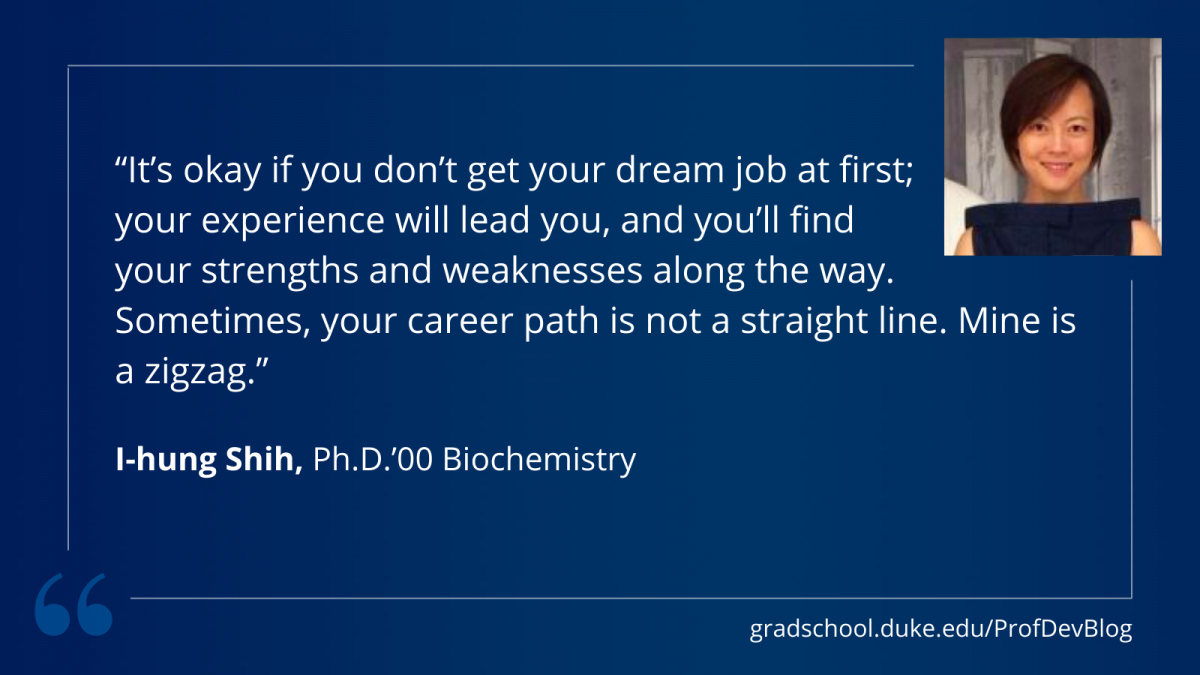 "It's ok if you don't get your dream job at first; your experience will lead you, and you'll find your strengths and weaknesses along the way. Sometimes, your career path is not a straight line. Mine is a zigzag."