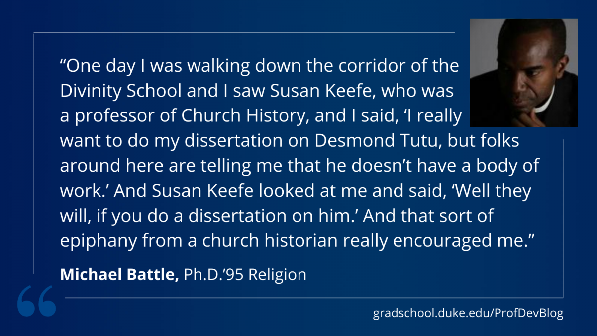 One day I was walking down the corridor of the Divinity School and I saw Susan Keefe, who was a professor of Church History, and I said, “I really want to do my dissertation on Desmond Tutu, but folks around here are telling me that he doesn’t have a body of work.” And Susan Keefe looked at me and said, “Well they will, if you do a dissertation on him.”