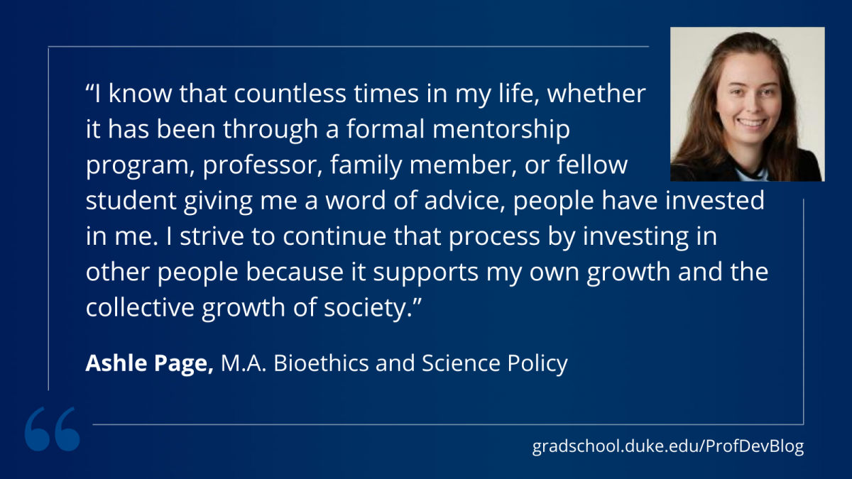 "I know that countless times in my life, whether it has been through a formal mentorship program, professor, family member, or fellow student giving me a word of advice, people have invested in me. I strive to continue that process by investing in other people because it supports my own growth and the collective growth of society."