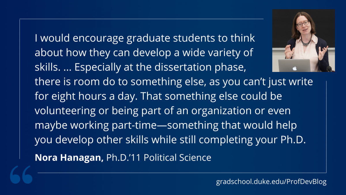 Hanagan: "I would encourage graduate students to think  about how they can develop a wide variety of  skills. ... Especially at the dissertation phase,  there is room do to something else, as you can’t just write for eight hours a day. That something else could be volunteering or being part of an organization or even maybe working part-time—something that would help you develop other skills while still completing your Ph.D."