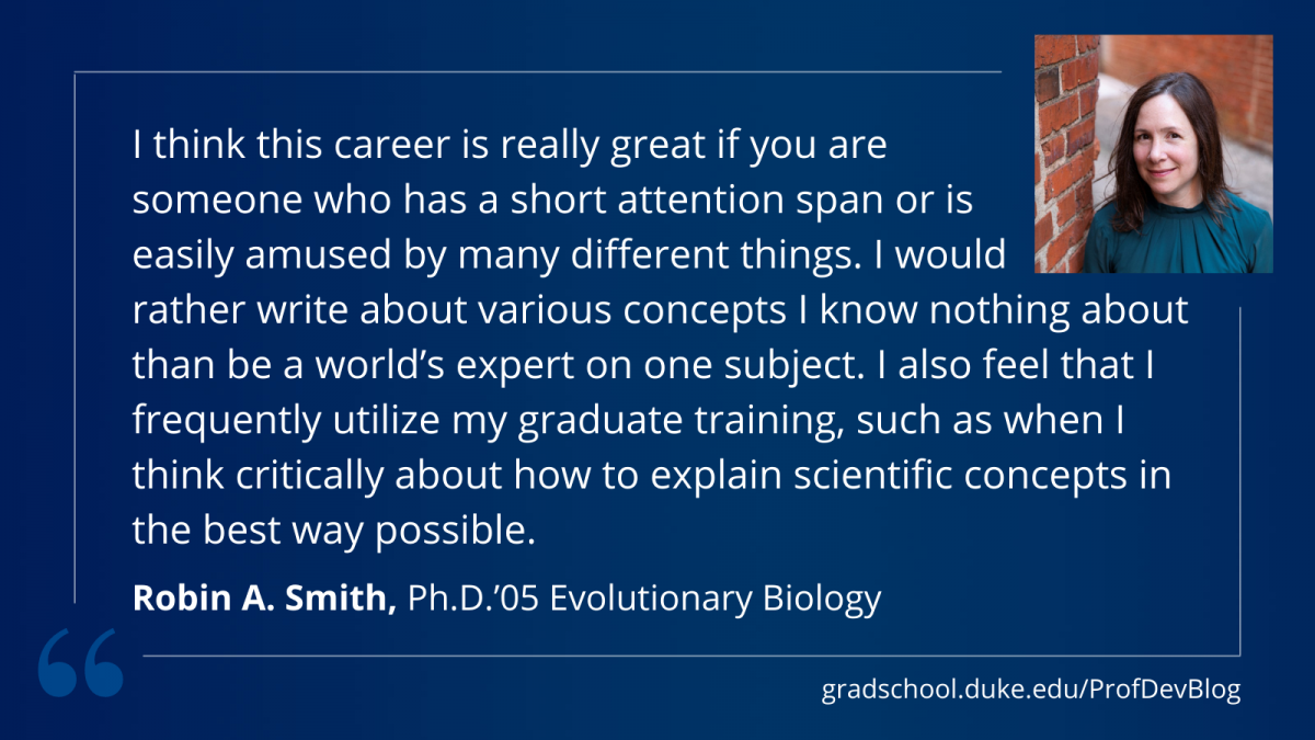 Smith: "I think this career is really great if you are someone who has a short attention span or is easily amused by many different things. I would rather write about various concepts I know nothing about than be a world’s expert on one subject. I also feel that I frequently utilize my graduate training, such as when I think critically about how to explain scientific concepts in the best way possible."