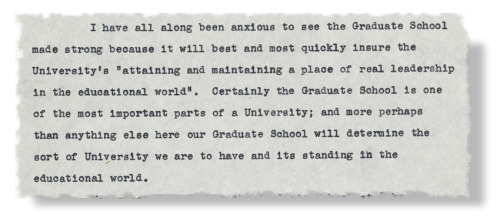 A quote from William Preston Few: "I have all along been anxious to see the Graduate School made strong because it will best and most quickly insure the University's 'attaining and maintaining a place of real leadership in the educational world.' Certainly the Graduate School is one of the most important parts of a University; and more perhaps than anything else here our Graduate School will determine the sort of University we are to have and its standing in the educational world."